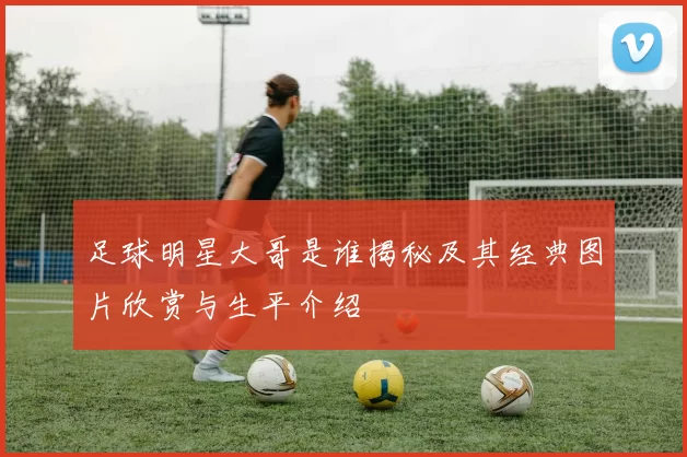 足球明星大哥是谁揭秘及其经典图片欣赏与生平介绍