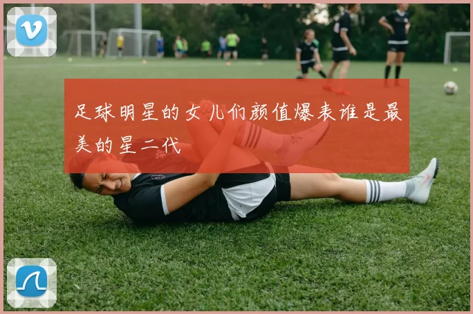 足球明星的女儿们颜值爆表谁是最美的星二代