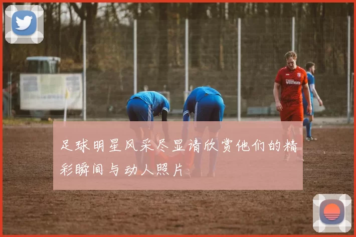 足球明星风采尽显请欣赏他们的精彩瞬间与动人照片