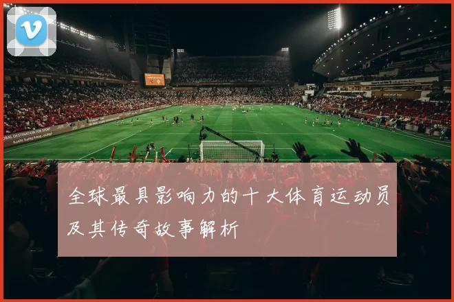 全球最具影响力的十大体育运动员及其传奇故事解析