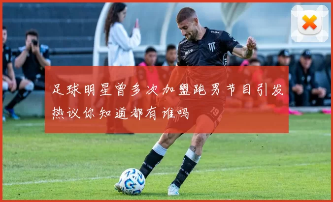 足球明星曾多次加盟跑男节目引发热议你知道都有谁吗