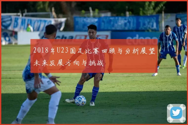 2018年U23国足比赛回顾与分析展望未来发展方向与挑战