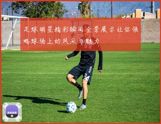 足球明星精彩瞬间全景展示让你领略球场上的风采与魅力