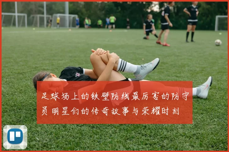 足球场上的铁壁防线最厉害的防守员明星们的传奇故事与荣耀时刻